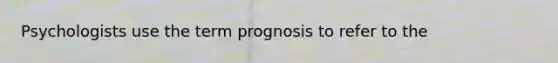 Psychologists use the term prognosis to refer to the