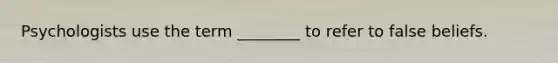 Psychologists use the term ________ to refer to false beliefs.