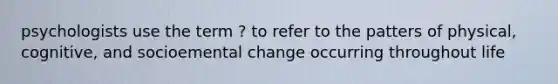 psychologists use the term ? to refer to the patters of physical, cognitive, and socioemental change occurring throughout life