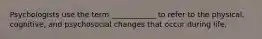 Psychologists use the term ____________ to refer to the physical, cognitive, and psychosocial changes that occur during life,