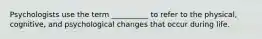 Psychologists use the term __________ to refer to the physical, cognitive, and psychological changes that occur during life.