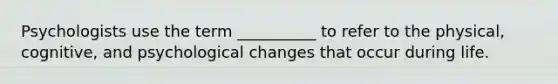 Psychologists use the term __________ to refer to the physical, cognitive, and psychological changes that occur during life.