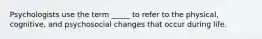 Psychologists use the term _____ to refer to the physical, cognitive, and psychosocial changes that occur during life.