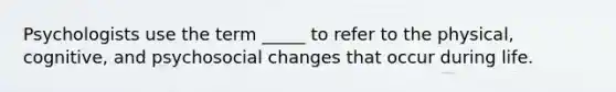 Psychologists use the term _____ to refer to the physical, cognitive, and psychosocial changes that occur during life.