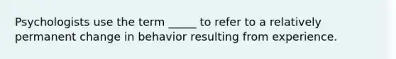 Psychologists use the term _____ to refer to a relatively permanent change in behavior resulting from experience.