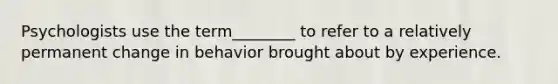 Psychologists use the term________ to refer to a relatively permanent change in behavior brought about by experience.