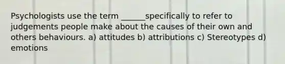 Psychologists use the term ______specifically to refer to judgements people make about the causes of their own and others behaviours. a) attitudes b) attributions c) Stereotypes d) emotions