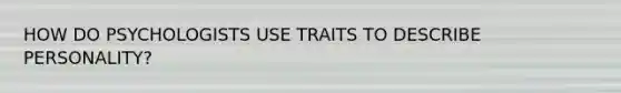 HOW DO PSYCHOLOGISTS USE TRAITS TO DESCRIBE PERSONALITY?