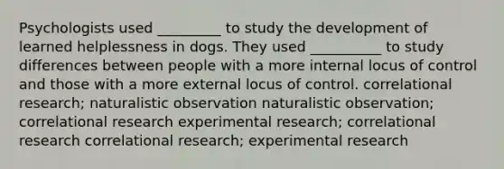 Psychologists used _________ to study the development of learned helplessness in dogs. They used __________ to study differences between people with a more internal locus of control and those with a more external locus of control. correlational research; naturalistic observation naturalistic observation; correlational research <a href='https://www.questionai.com/knowledge/kD5GeV2lsd-experimental-research' class='anchor-knowledge'>experimental research</a>; correlational research correlational research; experimental research