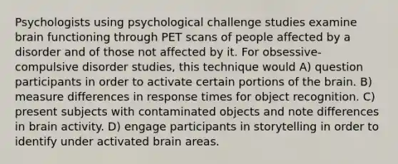 Psychologists using psychological challenge studies examine brain functioning through PET scans of people affected by a disorder and of those not affected by it. For obsessive-compulsive disorder studies, this technique would A) question participants in order to activate certain portions of the brain. B) measure differences in response times for object recognition. C) present subjects with contaminated objects and note differences in brain activity. D) engage participants in storytelling in order to identify under activated brain areas.