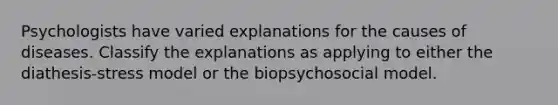 Psychologists have varied explanations for the causes of diseases. Classify the explanations as applying to either the diathesis-stress model or the biopsychosocial model.