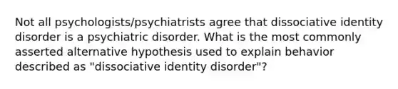 Not all psychologists/psychiatrists agree that dissociative identity disorder is a psychiatric disorder. What is the most commonly asserted alternative hypothesis used to explain behavior described as "dissociative identity disorder"?