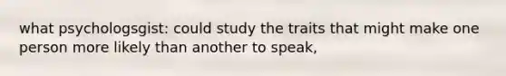 what psychologsgist: could study the traits that might make one person more likely than another to speak,