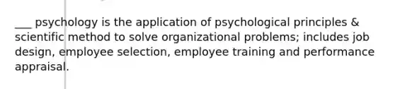 ___ psychology is the application of psychological principles & scientific method to solve organizational problems; includes job design, employee selection, employee training and performance appraisal.