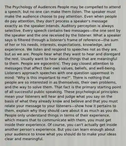 The Psychology of Audiences People may be compelled to attend a speech, but no one can make them listen. The speaker must make the audience choose to pay attention. Even when people do pay attention, they don't process a speaker's message exactly as the speaker intends. Auditory perception is always selective. Every speech contains two messages—the one sent by the speaker and the one received by the listener. What a speaker says is filtered through a listener's frame of reference—the sum of her or his needs, interests, expectations, knowledge, and experience. We listen and respond to speeches not as they are, but as we are. People hear what they want to hear and disregard the rest. Usually want to hear about things that are meaningful to them. People are egocentric. They pay closest attention to messages that affect their own values, beliefs, and well-being. Listeners approach speeches with one question uppermost in mind: "Why is this important to me?". There is nothing that people are so interested in as themselves, their own problems, and the way to solve them. That fact is the primary starting point of all successful public speaking. These psychological principles mean your listeners will hear and judge what you say on the basis of what they already know and believe and that you must relate your message to your listeners—show how it pertains to them, explain why they should care about it as much as you do. People only understand things in terms of their experience, which means that to communicate with them, you must get inside their experience. Of course, you can't actually get inside another person's experience. But you can learn enough about your audience to know what you should do to make your ideas clear and meaningful.