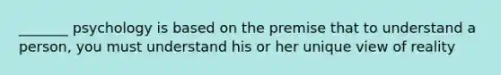 _______ psychology is based on the premise that to understand a person, you must understand his or her unique view of reality