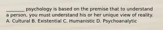 ________ psychology is based on the premise that to understand a person, you must understand his or her unique view of reality. A. Cultural B. Existential C. Humanistic D. Psychoanalytic
