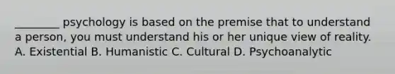 ________ psychology is based on the premise that to understand a person, you must understand his or her unique view of reality. A. Existential B. Humanistic C. Cultural D. Psychoanalytic