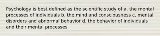 Psychology is best defined as the scientific study of a. the mental processes of individuals b. the mind and consciousness c. mental disorders and abnormal behavior d. the behavior of individuals and their mental processes