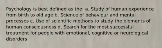 Psychology is best defined as the: a. Study of human experience from birth to old age b. Science of behaviour and mental processes c. Use of scientific methods to study the elements of human consciousness d. Search for the most successful treatment for people with emotional, cognitive or neurological disorders