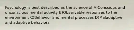 Psychology is best described as the science of A)Conscious and unconscious mental activity B)Observable responses to the environment C)Behavior and mental processes D)Maladaptive and adaptive behaviors