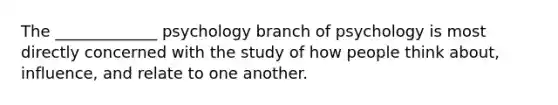 The _____________ psychology branch of psychology is most directly concerned with the study of how people think about, influence, and relate to one another.