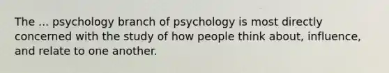 The ... psychology branch of psychology is most directly concerned with the study of how people think about, influence, and relate to one another.