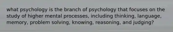 what psychology is the branch of psychology that focuses on the study of higher mental processes, including thinking, language, memory, problem solving, knowing, reasoning, and judging?