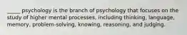 _____ psychology is the branch of psychology that focuses on the study of higher mental processes, including thinking, language, memory, problem-solving, knowing, reasoning, and judging.