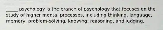 _____ psychology is the branch of psychology that focuses on the study of higher mental processes, including thinking, language, memory, problem-solving, knowing, reasoning, and judging.