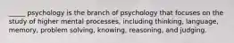 _____ psychology is the branch of psychology that focuses on the study of higher mental processes, including thinking, language, memory, problem solving, knowing, reasoning, and judging.