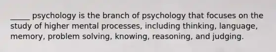 _____ psychology is the branch of psychology that focuses on the study of higher mental processes, including thinking, language, memory, problem solving, knowing, reasoning, and judging.