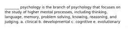 ________ psychology is the branch of psychology that focuses on the study of higher mental processes, including thinking, language, memory, problem solving, knowing, reasoning, and judging. a. clinical b. developmental c. cognitive e. evolutionary