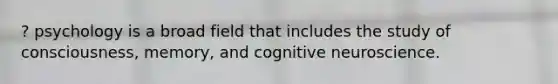 ? psychology is a broad field that includes the study of consciousness, memory, and cognitive neuroscience.