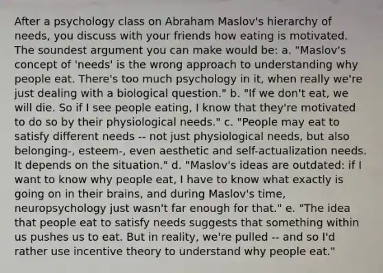 After a psychology class on Abraham Maslov's hierarchy of needs, you discuss with your friends how eating is motivated. The soundest argument you can make would be: a. "Maslov's concept of 'needs' is the wrong approach to understanding why people eat. There's too much psychology in it, when really we're just dealing with a biological question." b. "If we don't eat, we will die. So if I see people eating, I know that they're motivated to do so by their physiological needs." c. "People may eat to satisfy different needs -- not just physiological needs, but also belonging-, esteem-, even aesthetic and self-actualization needs. It depends on the situation." d. "Maslov's ideas are outdated: if I want to know why people eat, I have to know what exactly is going on in their brains, and during Maslov's time, neuropsychology just wasn't far enough for that." e. "The idea that people eat to satisfy needs suggests that something within us pushes us to eat. But in reality, we're pulled -- and so I'd rather use incentive theory to understand why people eat."