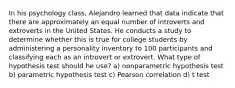 In his psychology class, Alejandro learned that data indicate that there are approximately an equal number of introverts and extroverts in the United States. He conducts a study to determine whether this is true for college students by administering a personality inventory to 100 participants and classifying each as an introvert or extrovert. What type of hypothesis test should he use? a) nonparametric hypothesis test b) parametric hypothesis test c) Pearson correlation d) t test