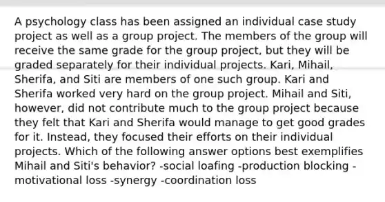 A psychology class has been assigned an individual case study project as well as a group project. The members of the group will receive the same grade for the group project, but they will be graded separately for their individual projects. Kari, Mihail, Sherifa, and Siti are members of one such group. Kari and Sherifa worked very hard on the group project. Mihail and Siti, however, did not contribute much to the group project because they felt that Kari and Sherifa would manage to get good grades for it. Instead, they focused their efforts on their individual projects. Which of the following answer options best exemplifies Mihail and Siti's behavior? -social loafing -production blocking -motivational loss -synergy -coordination loss