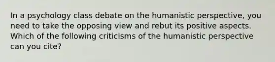 In a psychology class debate on the humanistic perspective, you need to take the opposing view and rebut its positive aspects. Which of the following criticisms of the humanistic perspective can you cite?