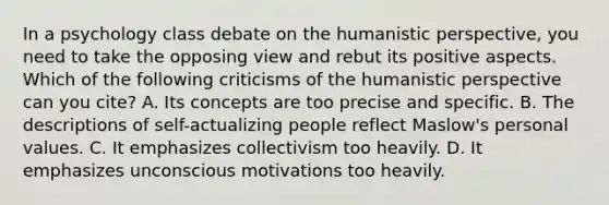 In a psychology class debate on the humanistic perspective, you need to take the opposing view and rebut its positive aspects. Which of the following criticisms of the humanistic perspective can you cite? A. Its concepts are too precise and specific. B. The descriptions of self-actualizing people reflect Maslow's personal values. C. It emphasizes collectivism too heavily. D. It emphasizes unconscious motivations too heavily.