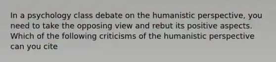 In a psychology class debate on the humanistic perspective, you need to take the opposing view and rebut its positive aspects. Which of the following criticisms of the humanistic perspective can you cite