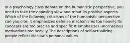 In a psychology class debate on the humanistic perspective, you need to take the opposing view and rebut its positive aspects. Which of the following criticisms of the humanistic perspective can you cite: It emphasizes defense mechanisms too heavily Its concepts are too precise and specific It emphasizes unconscious motivations too heavily The descriptions of self-actualizing people reflect Maslow's personal values