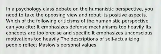 In a psychology class debate on the humanistic perspective, you need to take the opposing view and rebut its positive aspects. Which of the following criticisms of the humanistic perspective can you cite: It emphasizes defense mechanisms too heavily Its concepts are too precise and specific It emphasizes unconscious motivations too heavily The descriptions of self-actualizing people reflect Maslow's personal values