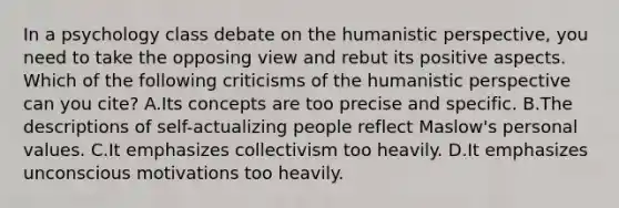 In a psychology class debate on the humanistic perspective, you need to take the opposing view and rebut its positive aspects. Which of the following criticisms of the humanistic perspective can you cite? A.Its concepts are too precise and specific. B.The descriptions of self-actualizing people reflect Maslow's personal values. C.It emphasizes collectivism too heavily. D.It emphasizes unconscious motivations too heavily.