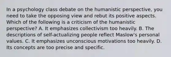 In a psychology class debate on the humanistic perspective, you need to take the opposing view and rebut its positive aspects. Which of the following is a criticism of the humanistic perspective? A. It emphasizes collectivism too heavily. B. The descriptions of self-actualizing people reflect Maslow's personal values. C. It emphasizes unconscious motivations too heavily. D. Its concepts are too precise and specific.