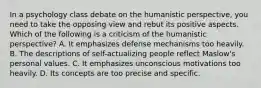 In a psychology class debate on the humanistic perspective, you need to take the opposing view and rebut its positive aspects. Which of the following is a criticism of the humanistic perspective? A. It emphasizes defense mechanisms too heavily. B. The descriptions of self-actualizing people reflect Maslow's personal values. C. It emphasizes unconscious motivations too heavily. D. Its concepts are too precise and specific.