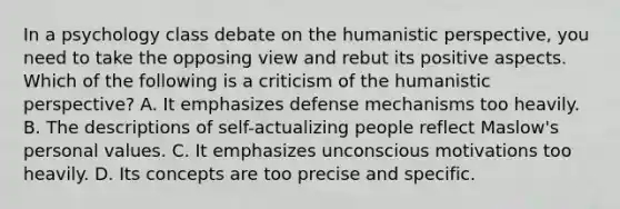 In a psychology class debate on the humanistic perspective, you need to take the opposing view and rebut its positive aspects. Which of the following is a criticism of the humanistic perspective? A. It emphasizes defense mechanisms too heavily. B. The descriptions of self-actualizing people reflect Maslow's personal values. C. It emphasizes unconscious motivations too heavily. D. Its concepts are too precise and specific.