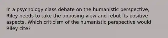 In a psychology class debate on the humanistic perspective, Riley needs to take the opposing view and rebut its positive aspects. Which criticism of the humanistic perspective would Riley cite?