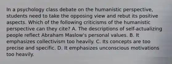 In a psychology class debate on the humanistic perspective, students need to take the opposing view and rebut its positive aspects. Which of the following criticisms of the humanistic perspective can they cite? A. The descriptions of self-actualizing people reflect Abraham Maslow's personal values. B. It emphasizes collectivism too heavily. C. Its concepts are too precise and specific. D. It emphasizes unconscious motivations too heavily.