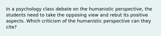 In a psychology class debate on the humanistic perspective, the students need to take the opposing view and rebut its positive aspects. Which criticism of the humanistic perspective can they cite?