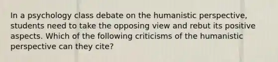 In a psychology class debate on the humanistic perspective, students need to take the opposing view and rebut its positive aspects. Which of the following criticisms of the humanistic perspective can they cite?